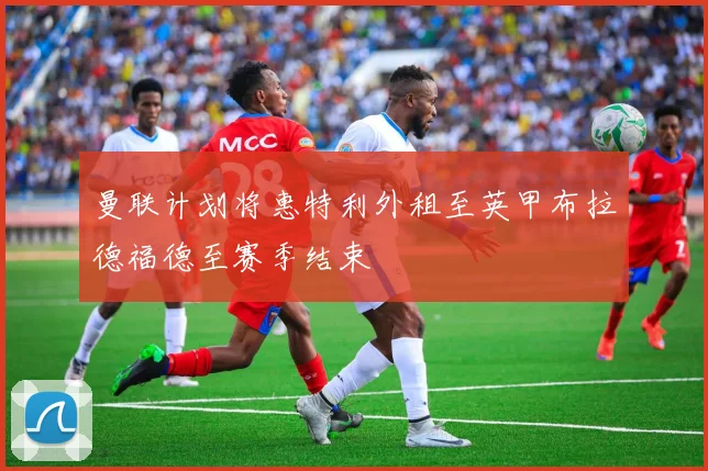 曼联计划将惠特利外租至英甲布拉德福德至赛季结束