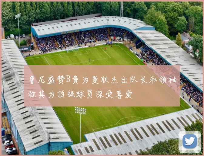 鲁尼盛赞B费为曼联杰出队长和领袖称其为顶级球员深受喜爱