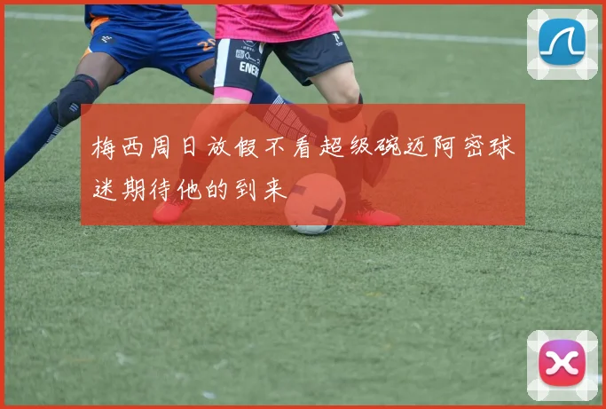 梅西周日放假不看超级碗迈阿密球迷期待他的到来