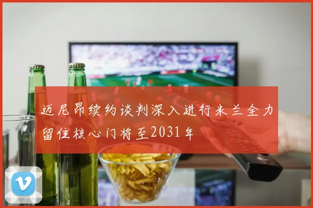 迈尼昂续约谈判深入进行米兰全力留住核心门将至2031年