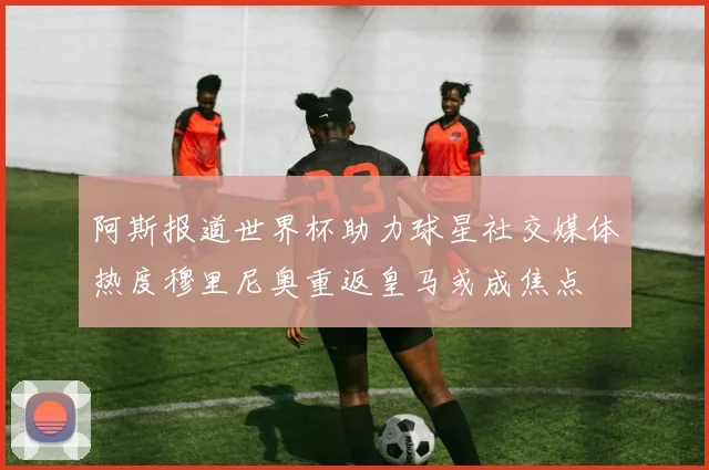 阿斯报道世界杯助力球星社交媒体热度穆里尼奥重返皇马或成焦点