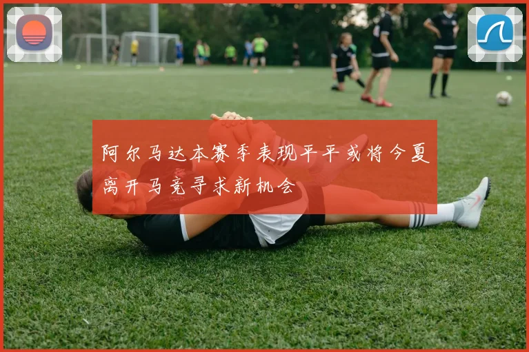 阿尔马达本赛季表现平平或将今夏离开马竞寻求新机会