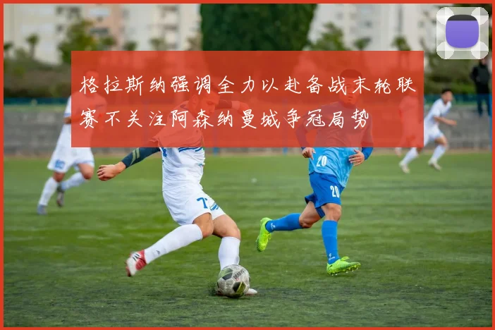格拉斯纳强调全力以赴备战末轮联赛不关注阿森纳曼城争冠局势