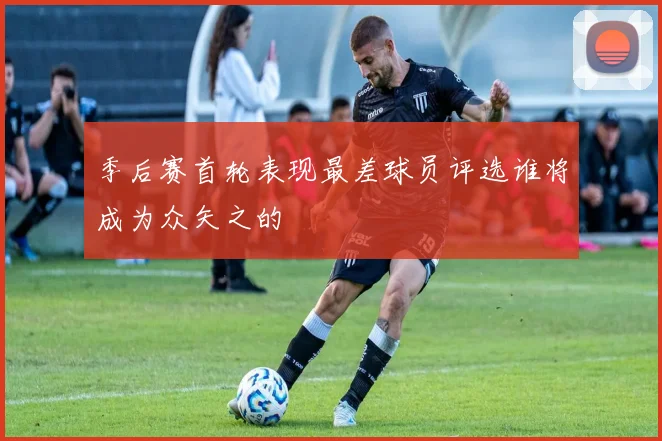 季后赛首轮表现最差球员评选谁将成为众矢之的