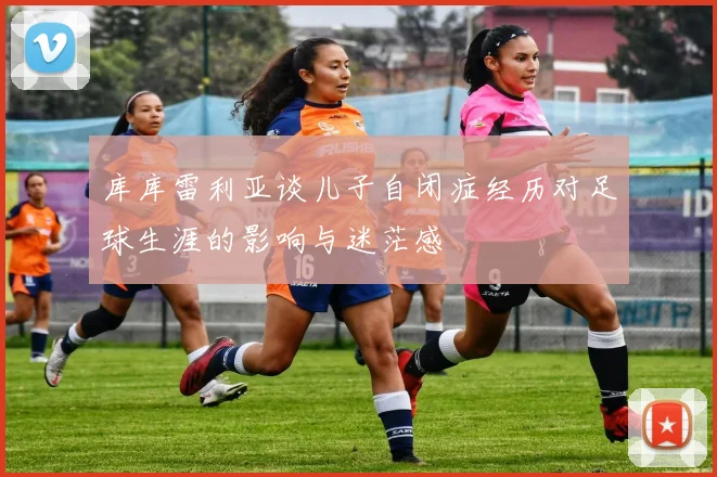 库库雷利亚谈儿子自闭症经历对足球生涯的影响与迷茫感