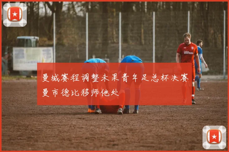 曼城赛程调整未果青年足总杯决赛曼市德比移师他处