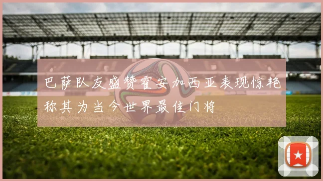 巴萨队友盛赞霍安加西亚表现惊艳称其为当今世界最佳门将