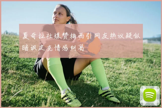 夏奇拉社媒赞梅西引网友热议疑似暗讽皮克情感纠葛
