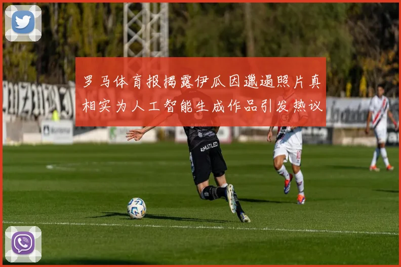罗马体育报揭露伊瓜因邋遢照片真相实为人工智能生成作品引发热议