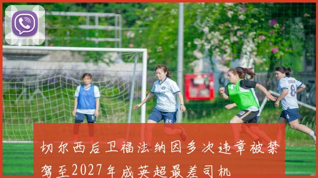 切尔西后卫福法纳因多次违章被禁驾至2027年成英超最差司机