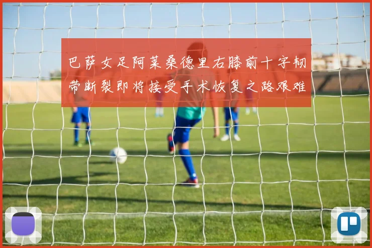 巴萨女足阿莱桑德里右膝前十字韧带断裂即将接受手术恢复之路艰难
