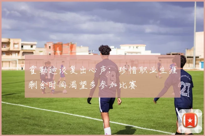 霍勒迪谈复出心声：珍惜职业生涯剩余时间渴望多参加比赛