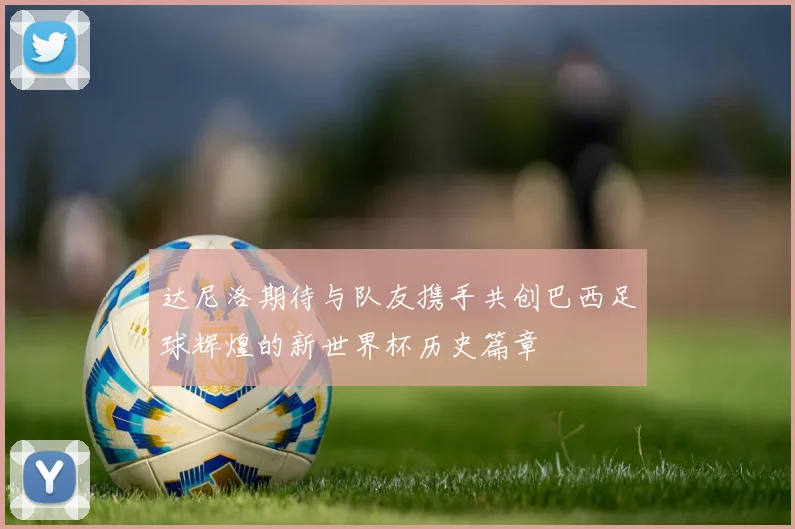 达尼洛期待与队友携手共创巴西足球辉煌的新世界杯历史篇章